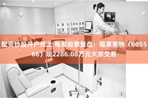 配资炒股开户线上 每周股票复盘：福莱蒽特（605566）现2286.08万元大宗交易