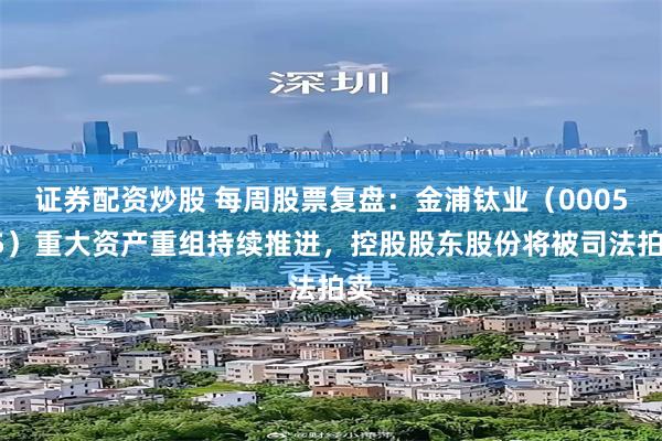 证券配资炒股 每周股票复盘：金浦钛业（000545）重大资产重组持续推进，控股股东股份将被司法拍卖