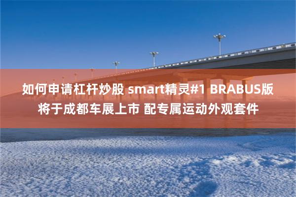 如何申请杠杆炒股 smart精灵#1 BRABUS版将于成都车展上市 配专属运动外观套件