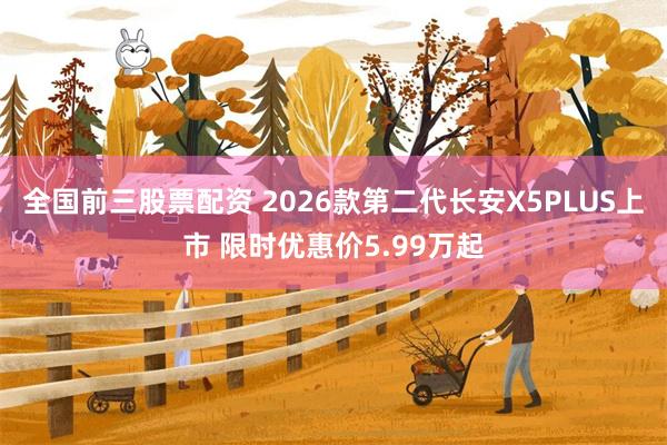 全国前三股票配资 2026款第二代长安X5PLUS上市 限时优惠价5.99万起