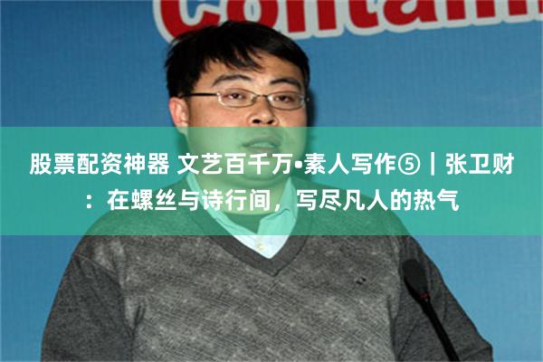 股票配资神器 文艺百千万•素人写作⑤｜张卫财：在螺丝与诗行间，写尽凡人的热气