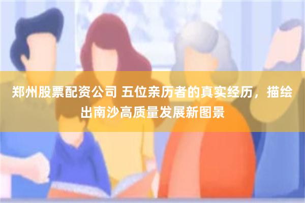 郑州股票配资公司 五位亲历者的真实经历，描绘出南沙高质量发展新图景