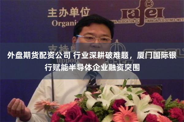 外盘期货配资公司 行业深耕破难题，厦门国际银行赋能半导体企业融资突围