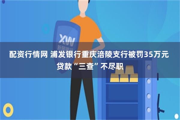配资行情网 浦发银行重庆涪陵支行被罚35万元 贷款“三查”不尽职