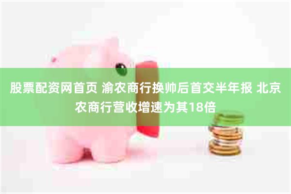 股票配资网首页 渝农商行换帅后首交半年报 北京农商行营收增速为其18倍