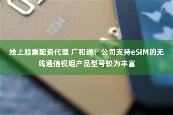 线上股票配资代理 广和通：公司支持eSIM的无线通信模组产品型号较为丰富
