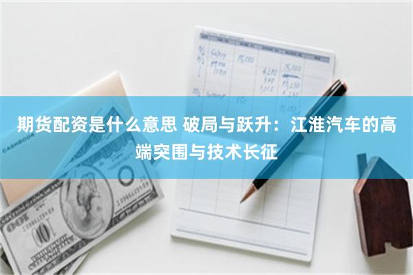 期货配资是什么意思 破局与跃升：江淮汽车的高端突围与技术长征