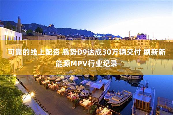 可靠的线上配资 腾势D9达成30万辆交付 刷新新能源MPV行业纪录