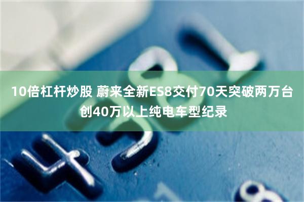 10倍杠杆炒股 蔚来全新ES8交付70天突破两万台 创40万以上纯电车型纪录