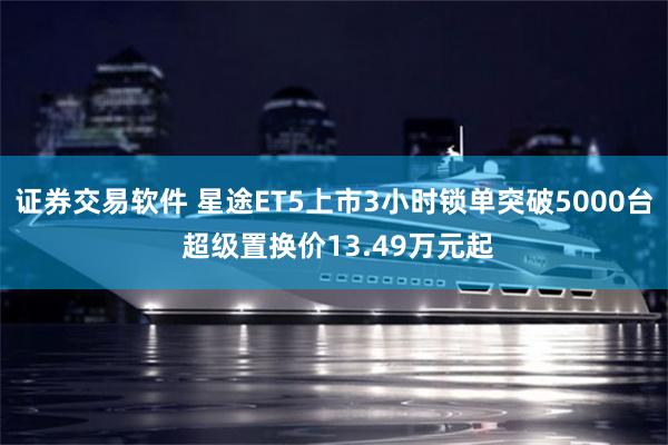 证券交易软件 星途ET5上市3小时锁单突破5000台 超级置换价13.49万元起
