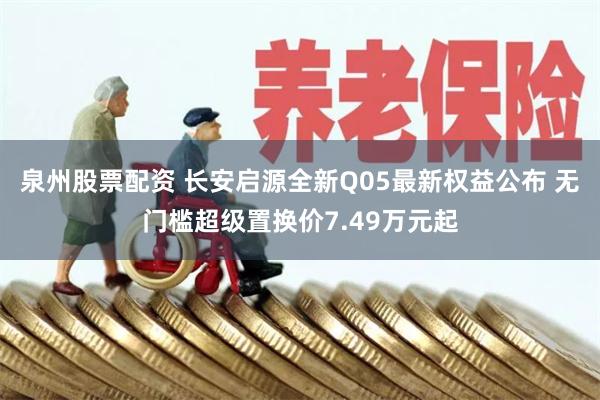泉州股票配资 长安启源全新Q05最新权益公布 无门槛超级置换价7.49万元起