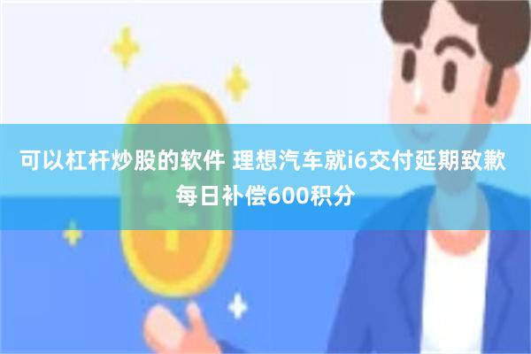 可以杠杆炒股的软件 理想汽车就i6交付延期致歉 每日补偿600积分