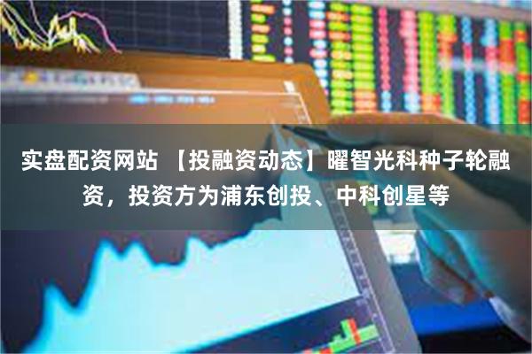 实盘配资网站 【投融资动态】曜智光科种子轮融资，投资方为浦东创投、中科创星等
