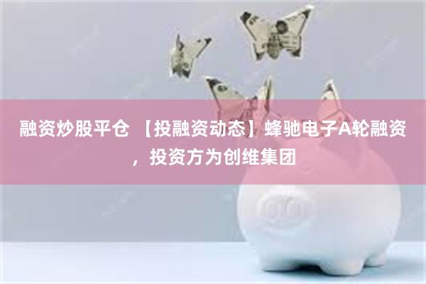 融资炒股平仓 【投融资动态】蜂驰电子A轮融资，投资方为创维集团
