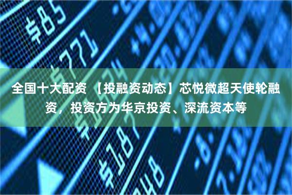 全国十大配资 【投融资动态】芯悦微超天使轮融资，投资方为华京投资、深流资本等