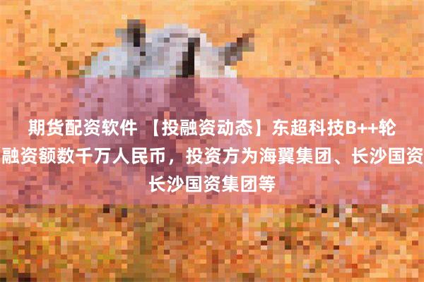 期货配资软件 【投融资动态】东超科技B++轮融资，融资额数千万人民币，投资方为海翼集团、长沙国资集团等