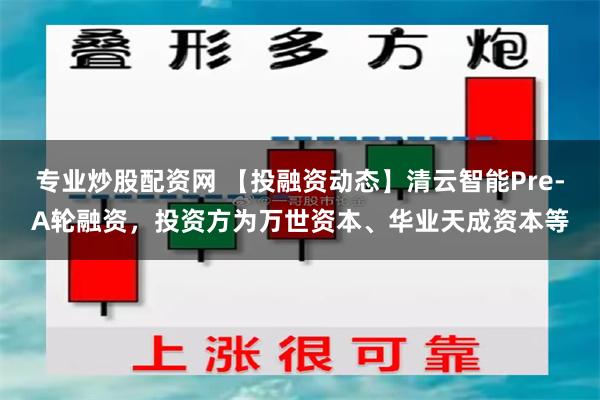 专业炒股配资网 【投融资动态】清云智能Pre-A轮融资，投资方为万世资本、华业天成资本等