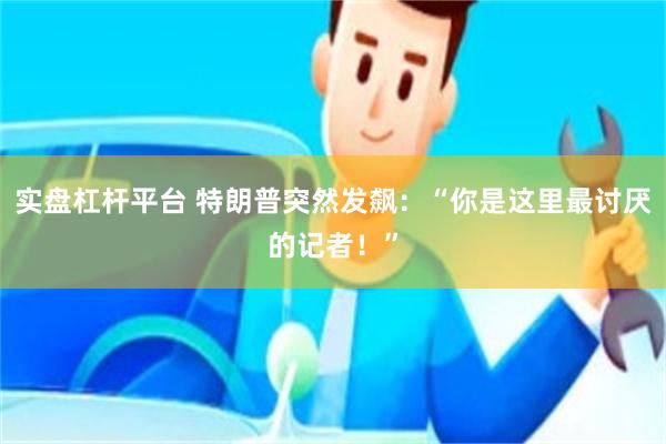 实盘杠杆平台 特朗普突然发飙：“你是这里最讨厌的记者！”