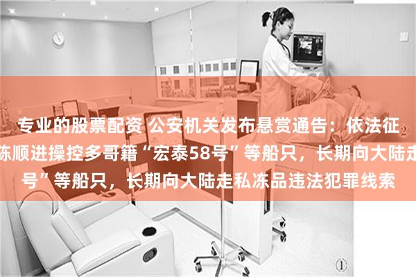 专业的股票配资 公安机关发布悬赏通告：依法征集台湾居民简文昇、陈顺进操控多哥籍“宏泰58号”等船只，长期向大陆走私冻品违法犯罪线索