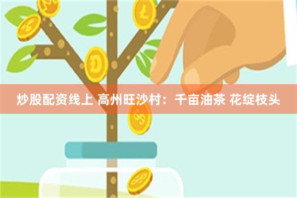 炒股配资线上 高州旺沙村：千亩油茶 花绽枝头