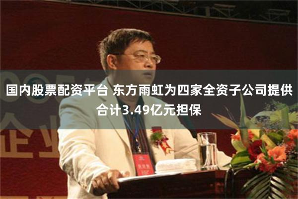 国内股票配资平台 东方雨虹为四家全资子公司提供合计3.49亿元担保