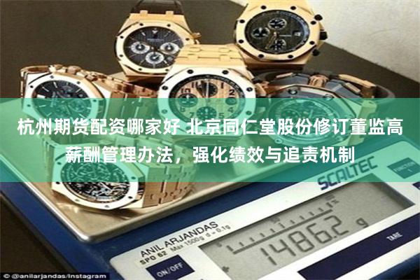 杭州期货配资哪家好 北京同仁堂股份修订董监高薪酬管理办法，强化绩效与追责机制