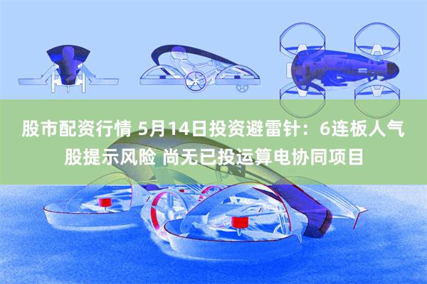 股市配资行情 5月14日投资避雷针：6连板人气股提示风险 尚无已投运算电协同项目