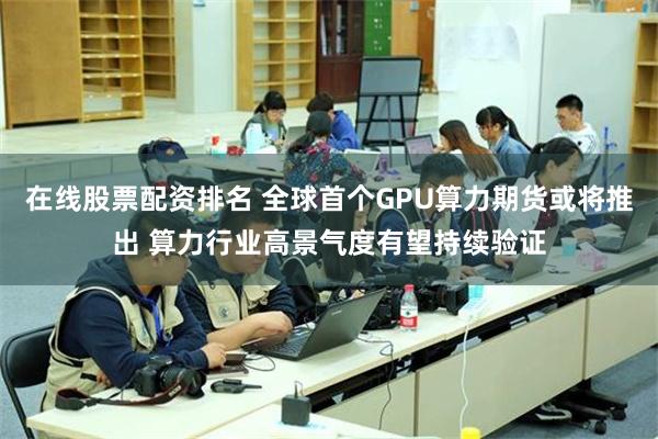 在线股票配资排名 全球首个GPU算力期货或将推出 算力行业高景气度有望持续验证