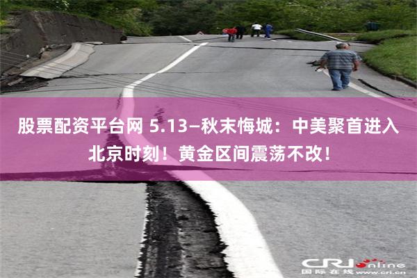 股票配资平台网 5.13—秋末悔城：中美聚首进入北京时刻！黄金区间震荡不改！