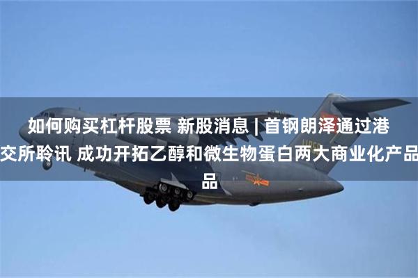 如何购买杠杆股票 新股消息 | 首钢朗泽通过港交所聆讯 成功开拓乙醇和微生物蛋白两大商业化产品