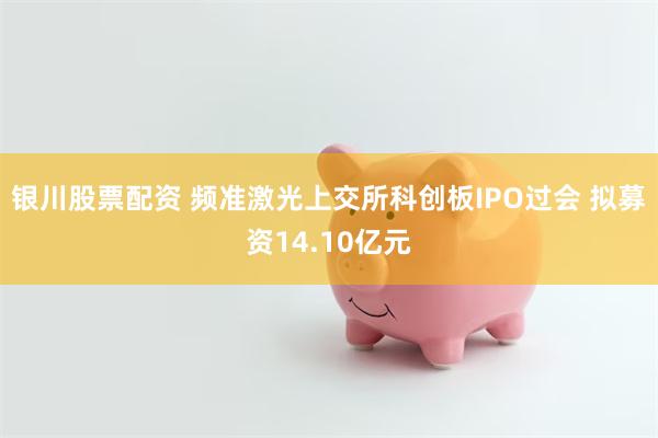 银川股票配资 频准激光上交所科创板IPO过会 拟募资14.10亿元