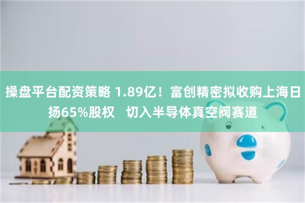 操盘平台配资策略 1.89亿！富创精密拟收购上海日扬65%股权   切入半导体真空阀赛道