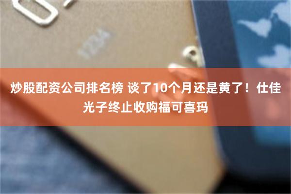 炒股配资公司排名榜 谈了10个月还是黄了！仕佳光子终止收购福可喜玛