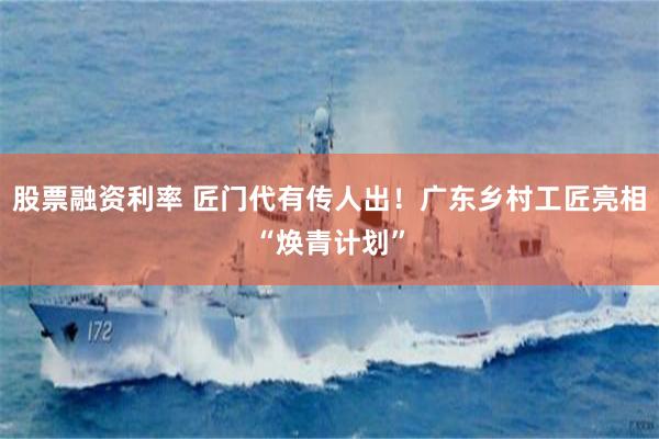 股票融资利率 匠门代有传人出！广东乡村工匠亮相“焕青计划”