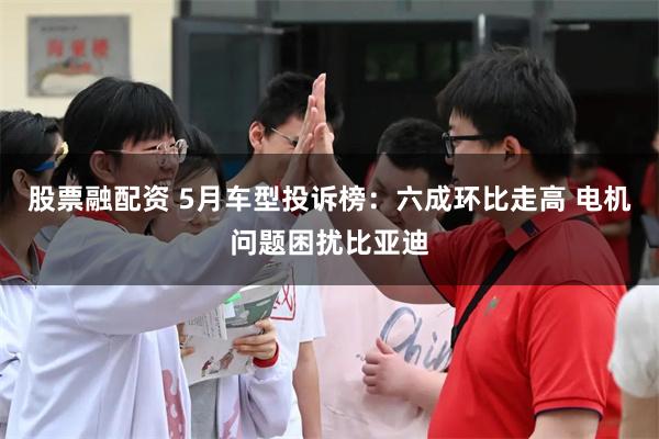 股票融配资 5月车型投诉榜：六成环比走高 电机问题困扰比亚迪