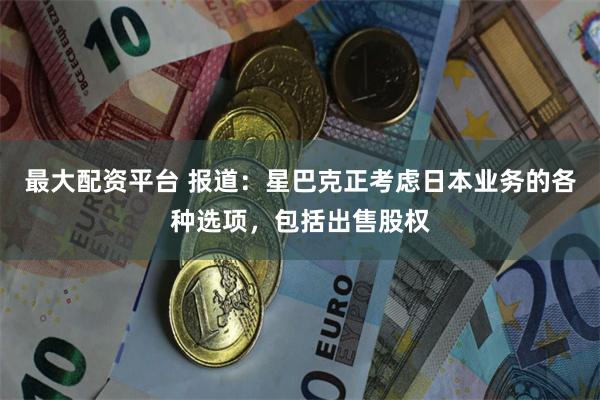 最大配资平台 报道：星巴克正考虑日本业务的各种选项，包括出售股权
