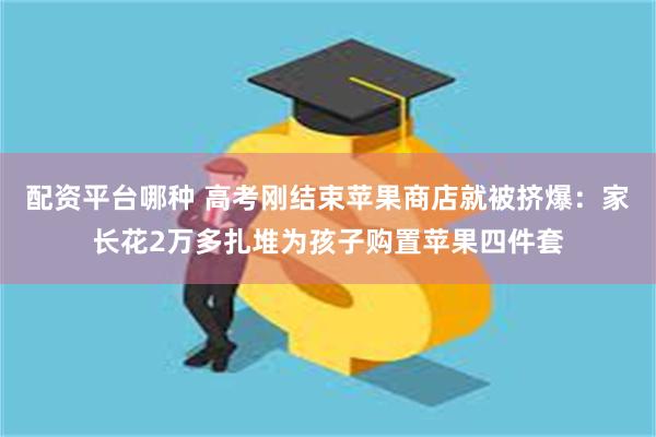 配资平台哪种 高考刚结束苹果商店就被挤爆：家长花2万多扎堆为孩子购置苹果四件套