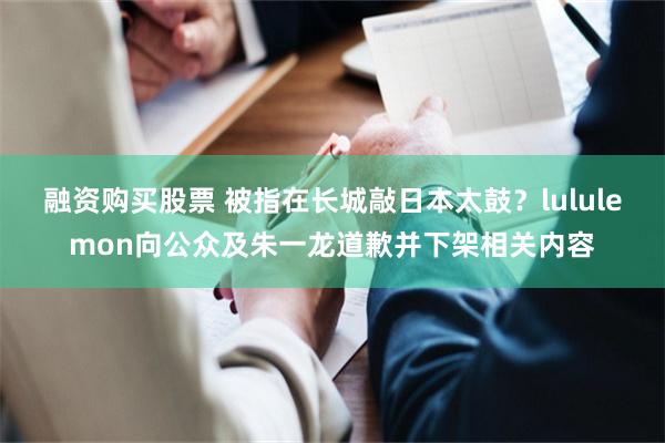 融资购买股票 被指在长城敲日本太鼓？lululemon向公众及朱一龙道歉并下架相关内容