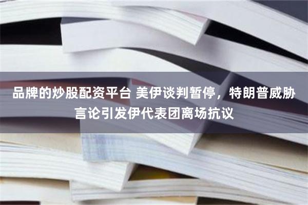 品牌的炒股配资平台 美伊谈判暂停，特朗普威胁言论引发伊代表团离场抗议