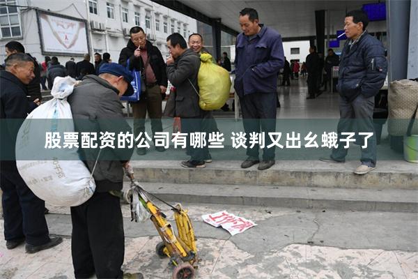 股票配资的公司有哪些 谈判又出幺蛾子了