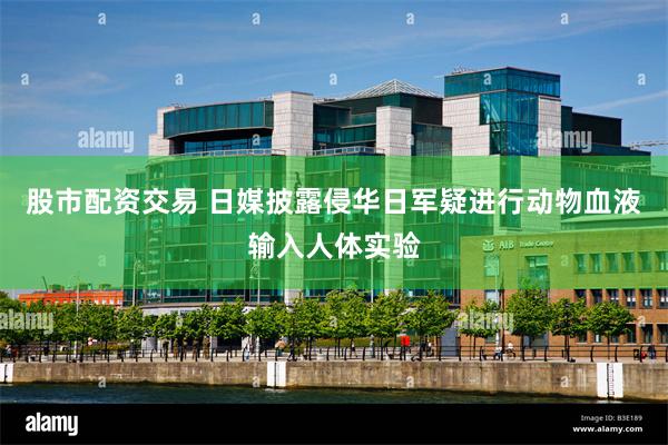 股市配资交易 日媒披露侵华日军疑进行动物血液输入人体实验