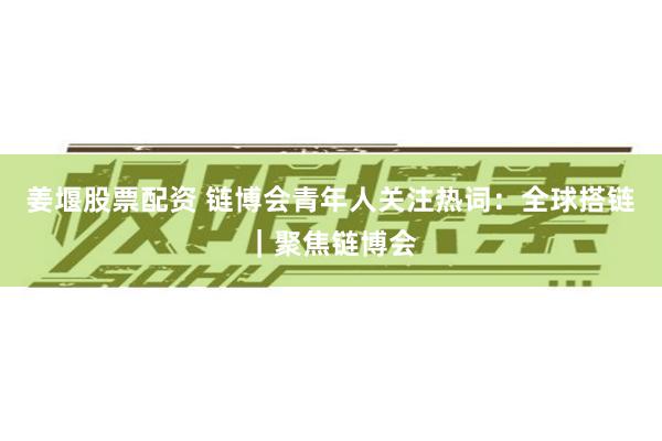 姜堰股票配资 链博会青年人关注热词：全球搭链｜聚焦链博会