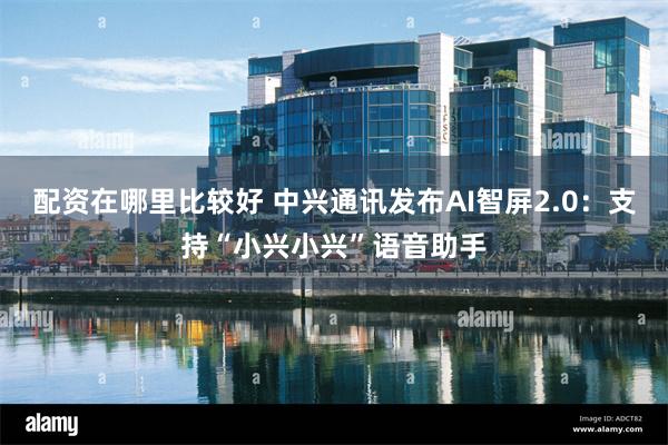 配资在哪里比较好 中兴通讯发布AI智屏2.0:支持“小兴小兴”语音助手