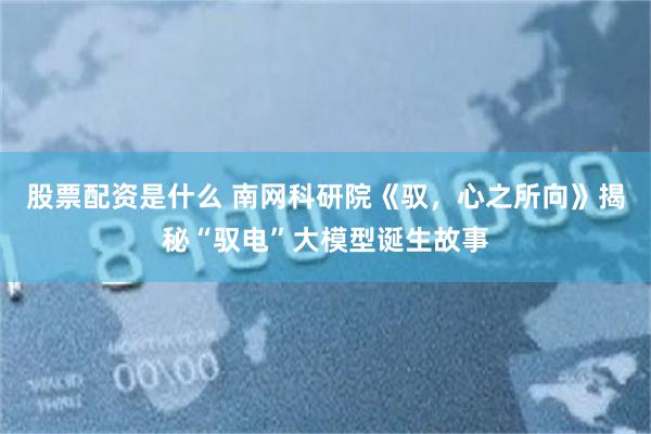 股票配资是什么 南网科研院《驭，心之所向》揭秘“驭电”大模型诞生故事