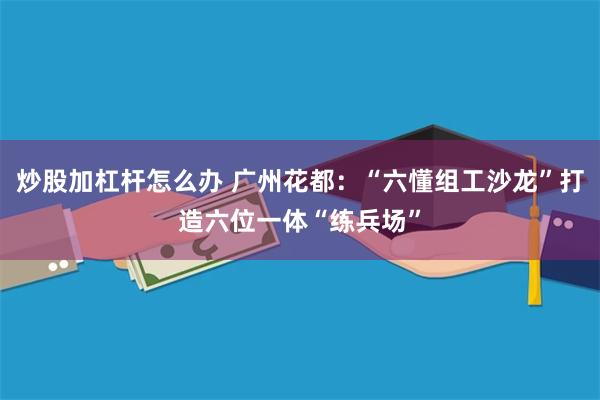 炒股加杠杆怎么办 广州花都：“六懂组工沙龙”打造六位一体“练兵场”