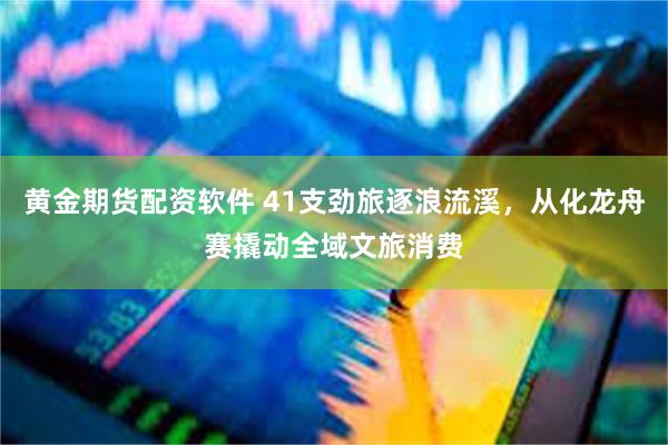 黄金期货配资软件 41支劲旅逐浪流溪，从化龙舟赛撬动全域文旅消费
