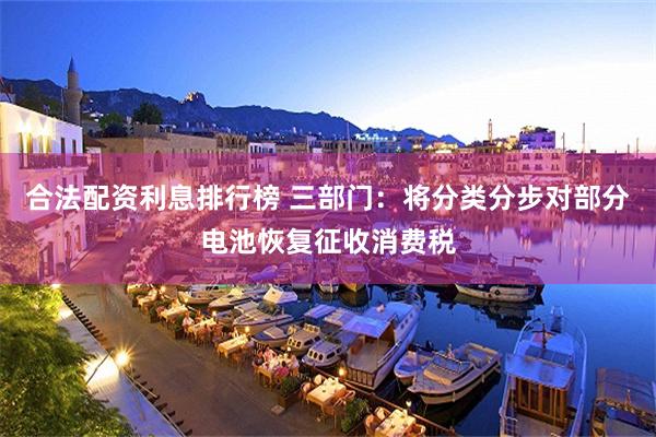 合法配资利息排行榜 三部门：将分类分步对部分电池恢复征收消费税