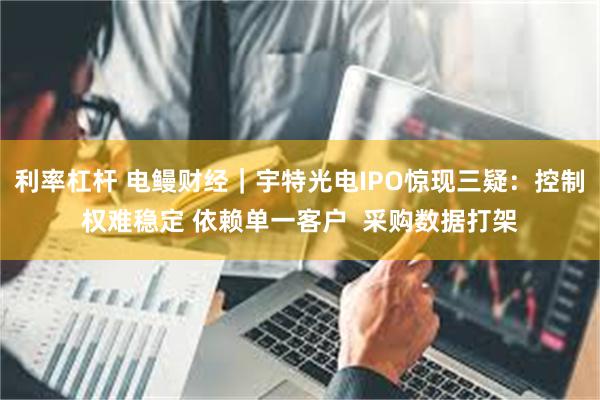利率杠杆 电鳗财经｜宇特光电IPO惊现三疑：控制权难稳定 依赖单一客户  采购数据打架