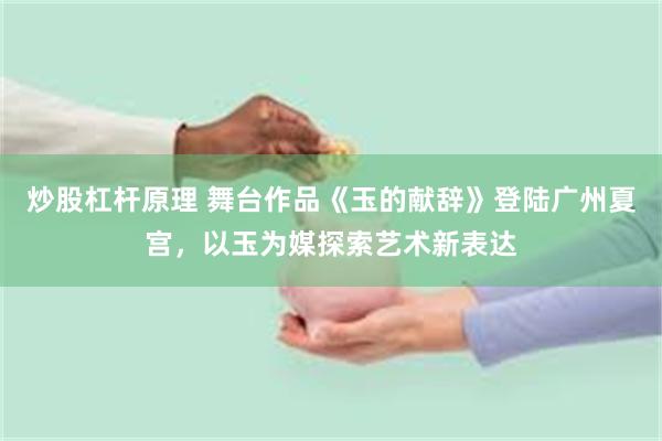 炒股杠杆原理 舞台作品《玉的献辞》登陆广州夏宫，以玉为媒探索艺术新表达