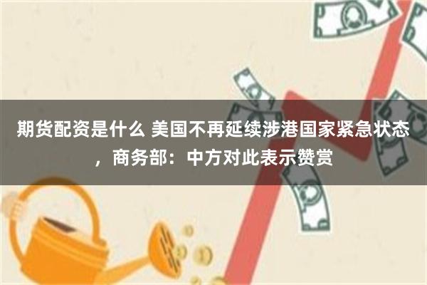 期货配资是什么 美国不再延续涉港国家紧急状态，商务部：中方对此表示赞赏